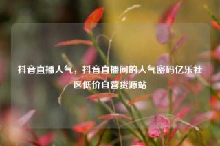 抖音直播人气，抖音直播间的人气密码亿乐社区低价自营货源站