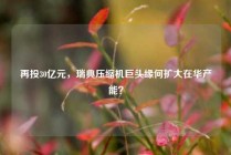 再投30亿元，瑞典压缩机巨头缘何扩大在华产能？