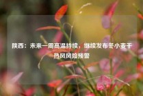 陕西：未来一周高温持续，继续发布冬小麦干热风风险预警