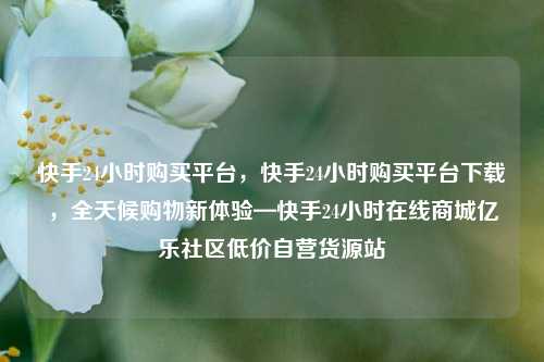 快手24小时购买平台	，快手24小时购买平台下载，全天候购物新体验—快手24小时在线商城亿乐社区低价自营货源站  第1张