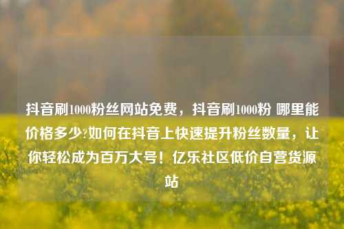 抖音刷1000粉丝网站免费	，抖音刷1000粉 哪里能价格多少?如何在抖音上快速提升粉丝数量，让你轻松成为百万大号！亿乐社区低价自营货源站  第1张