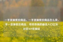 一手货源低价商品，一手货源低价商品怎么卖，手一货源低价商品，寻找市场的最佳入口亿乐社区SUP货源站