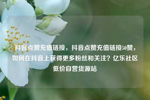 抖音点赞充值链接，抖音点赞充值链接50赞，如何在抖音上获得更多粉丝和关注？亿乐社区低价自营货源站  第1张