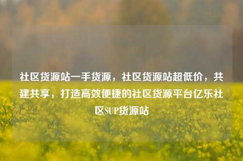 社区货源站一手货源	，社区货源站超低价，共建共享，打造高效便捷的社区货源平台亿乐社区SUP货源站  第1张
