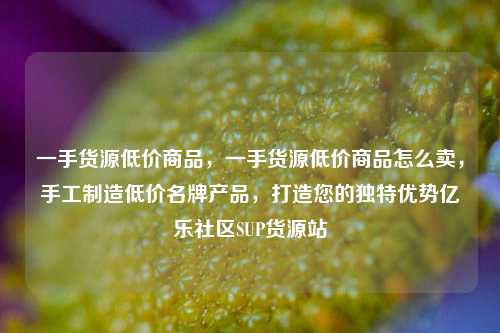 一手货源低价商品	，一手货源低价商品怎么卖，手工制造低价名牌产品，打造您的独特优势亿乐社区SUP货源站  第1张